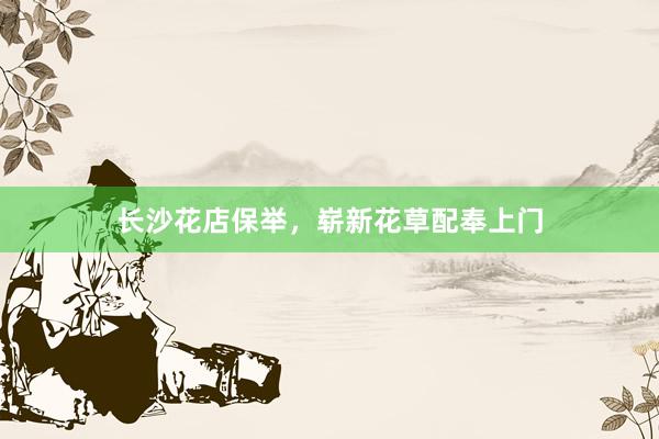 长沙花店保举，崭新花草配奉上门