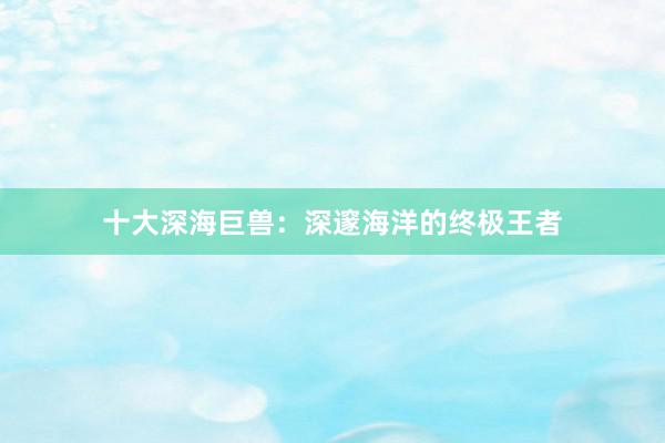 十大深海巨兽：深邃海洋的终极王者